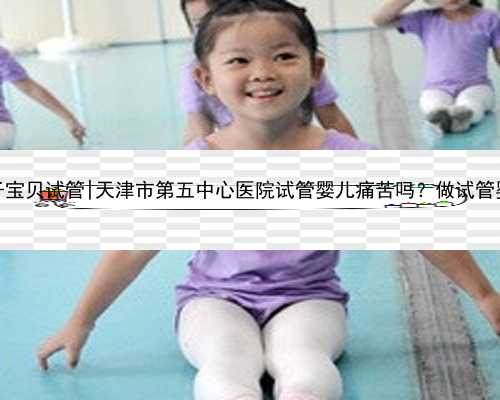 天津亲子宝贝试管|天津市第五中心医院试管婴儿痛苦吗？做试管婴儿好吗